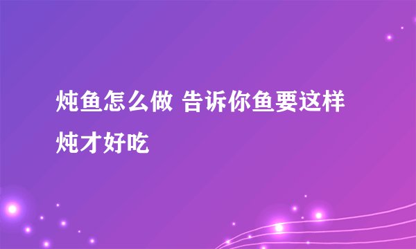 炖鱼怎么做 告诉你鱼要这样炖才好吃