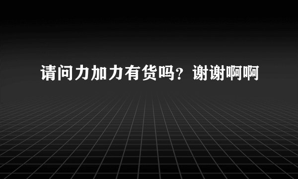 请问力加力有货吗？谢谢啊啊