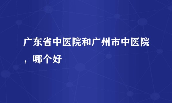 广东省中医院和广州市中医院,哪个好