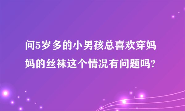 问5岁多的小男孩总喜欢穿妈妈的丝袜这个情况有问题吗?