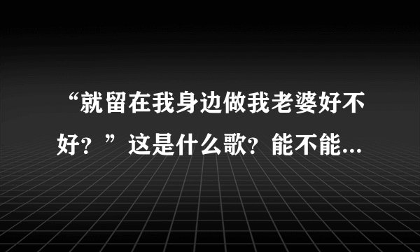 “就留在我身边做我老婆好不好？”这是什么歌？能不能把歌词也给我？