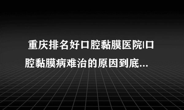  重庆排名好口腔黏膜医院|口腔黏膜病难治的原因到底是什么？