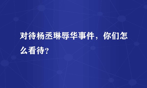 对待杨丞琳辱华事件，你们怎么看待？