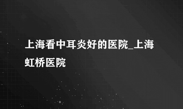上海看中耳炎好的医院_上海虹桥医院