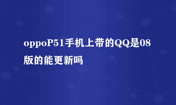 oppoP51手机上带的QQ是08版的能更新吗