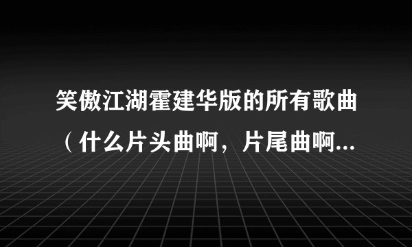 笑傲江湖霍建华版的所有歌曲(什么片头曲啊,片尾曲啊,插曲什么的)