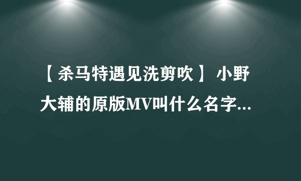 【杀马特遇见洗剪吹】 小野大辅的原版MV叫什么名字 求解答！！