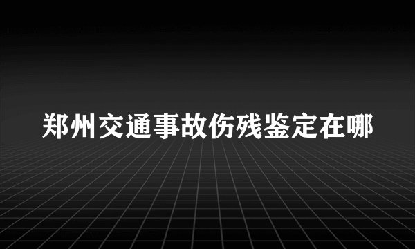 郑州交通事故伤残鉴定在哪