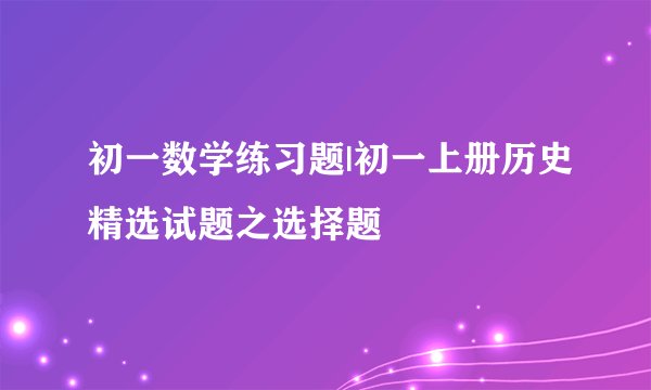 初一数学练习题|初一上册历史精选试题之选择题