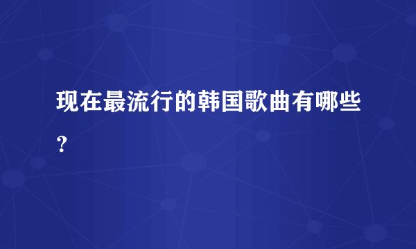 现在最流行的韩国歌曲有哪些?