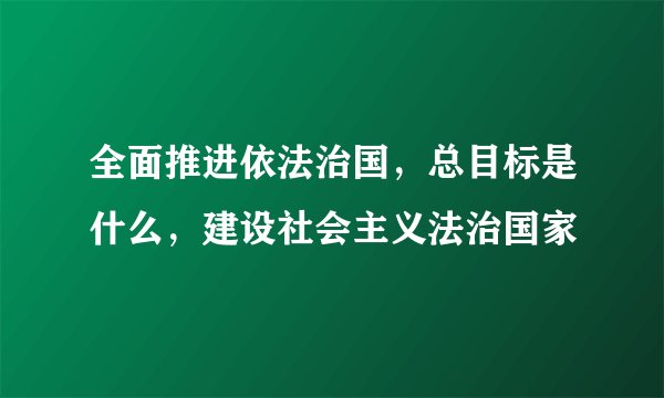 全面推进依法治国,总目标是什么,建设社会主义法治国家
