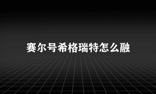 赛尔号希格瑞特怎么融