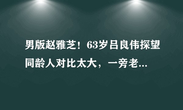 男版赵雅芝!63岁吕良伟探望同龄人对比太大,一旁老太眼神亮了