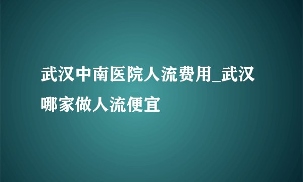 武汉中南医院人流费用_武汉哪家做人流便宜