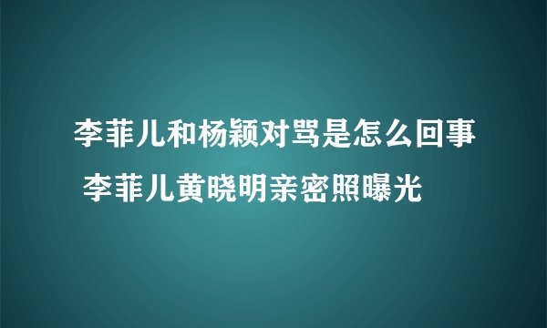 李菲儿和杨颖对骂是怎么回事 李菲儿黄晓明亲密照曝光