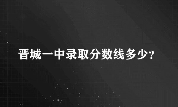 晋城一中录取分数线多少？