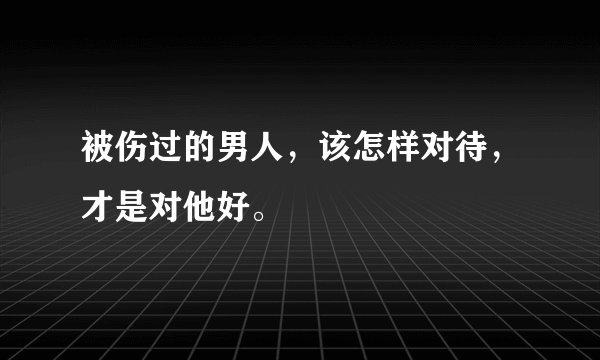 被伤过的男人，该怎样对待，才是对他好。