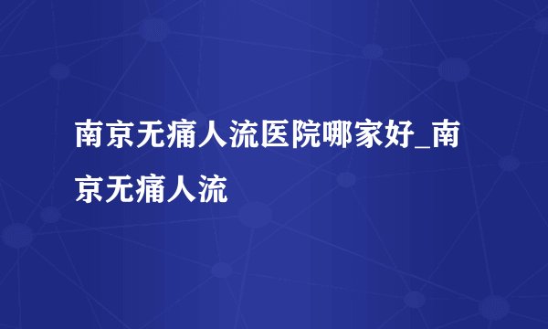 南京无痛人流医院哪家好_南京无痛人流