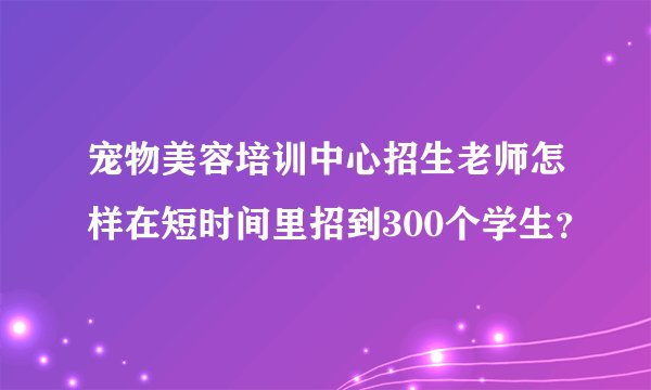 宠物美容培训中心招生老师怎样在短时间里招到300个学生？