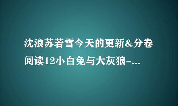 沈浪苏若雪今天的更新&分卷阅读12小白兔与大灰狼-深夜好文