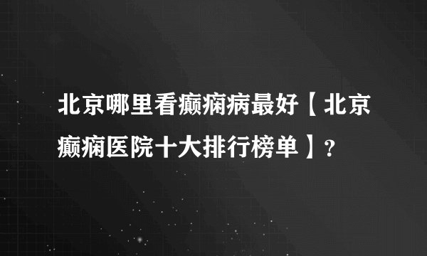 北京哪里看癫痫病最好【北京癫痫医院十大排行榜单】？