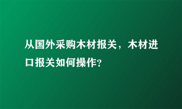 从国外采购木材报关,木材进口报关如何操作?