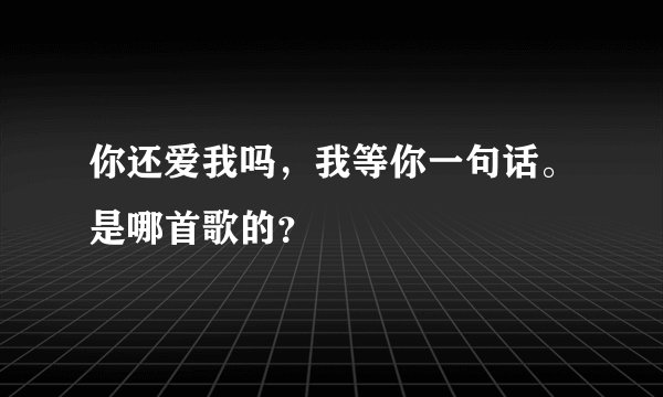 你还爱我吗,我等你一句话。是哪首歌的?
