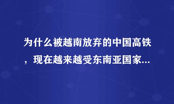 为什么被越南放弃的中国高铁，现在越来越受东南亚国家的欢迎？