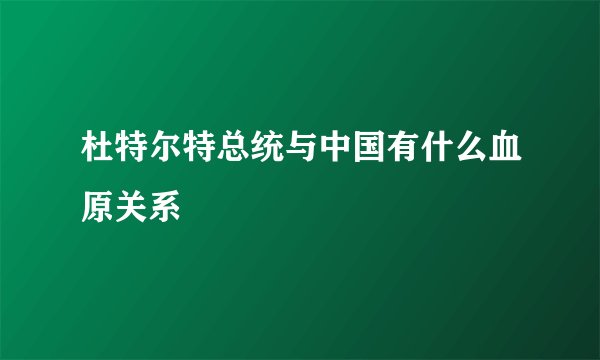 杜特尔特总统与中国有什么血原关系