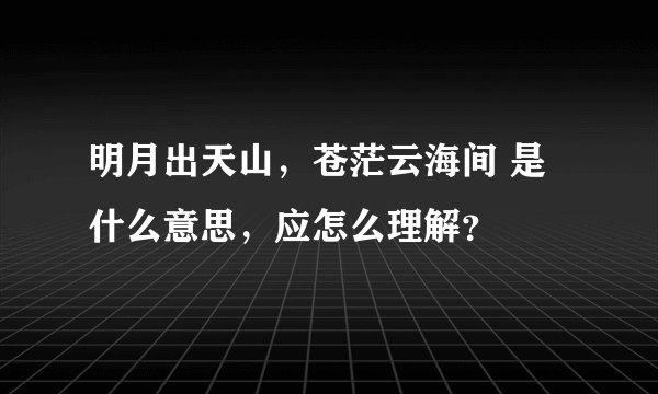 明月出天山，苍茫云海间 是什么意思，应怎么理解？