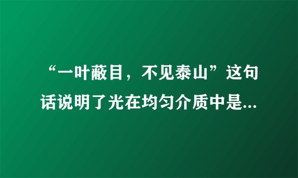 “一叶蔽目，不见泰山”这句话说明了光在均匀介质中是沿__传播的；站在锦江的河岸上，有时可以看到河中的小鱼游来游去，老师说我们看到的只是鱼的像，这是由光的__形成的．