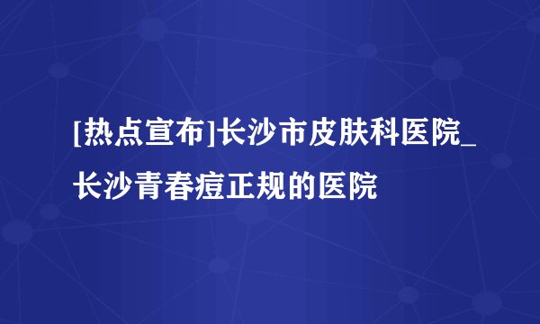 [热点宣布]长沙市皮肤科医院_长沙青春痘正规的医院