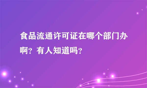 食品流通许可证在哪个部门办啊？有人知道吗？