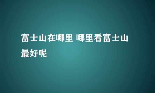 富士山在哪里 哪里看富士山最好呢