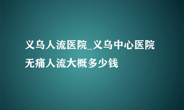 义乌人流医院_义乌中心医院无痛人流大概多少钱