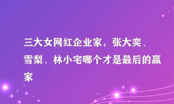 三大女网红企业家,张大奕、雪梨、林小宅哪个才是最后的赢家