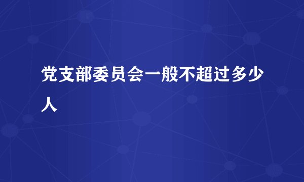 党支部委员会一般不超过多少人