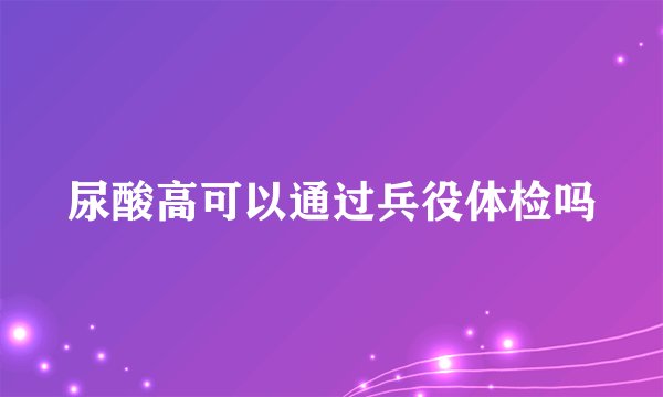 尿酸高可以通过兵役体检吗