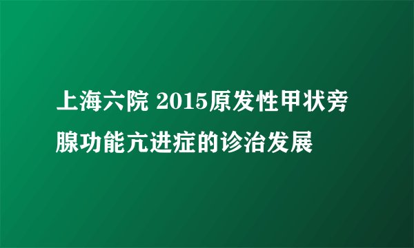 上海六院 2015原发性甲状旁腺功能亢进症的诊治发展