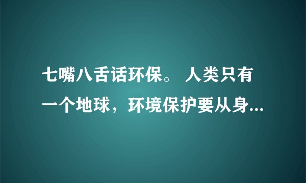 七嘴八舌话环保。 人类只有一个地球,环境保护要从身边的事做起,从每一个人做起,我们的家乡,我们居住的小区,村庄,还有我们的学校,环境状况怎样? 去了解了解,作点记录,再到班上来议一议。我们还可以对家乡的环境保护工作提出自己的建议。_____________________________________