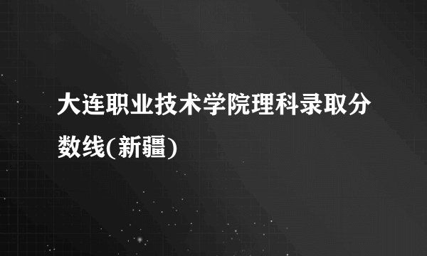 大连职业技术学院理科录取分数线(新疆)