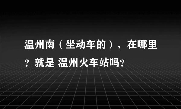 温州南（坐动车的），在哪里？就是 温州火车站吗？