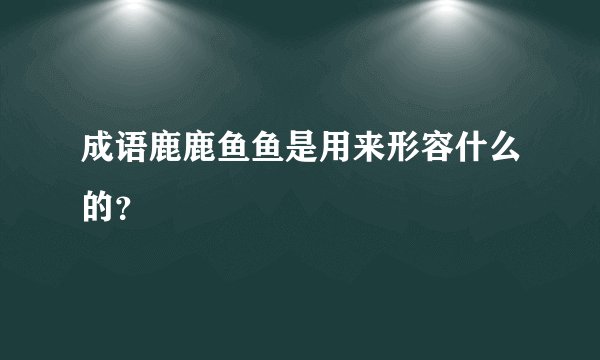 成语鹿鹿鱼鱼是用来形容什么的?