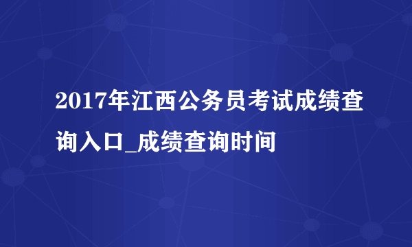 2017年江西公务员考试成绩查询入口_成绩查询时间