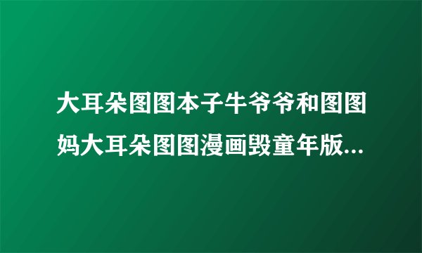 大耳朵图图本子牛爷爷和图图妈大耳朵图图漫画毁童年版本怎么了_飞外