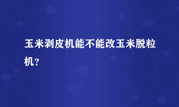 玉米剥皮机能不能改玉米脱粒机？