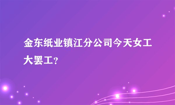 金东纸业镇江分公司今天女工大罢工？