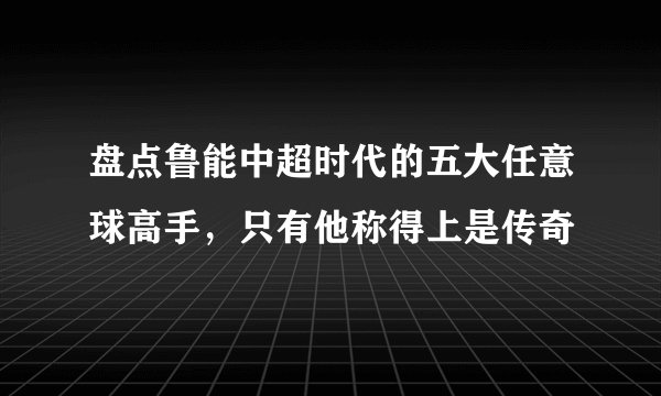 盘点鲁能中超时代的五大任意球高手，只有他称得上是传奇