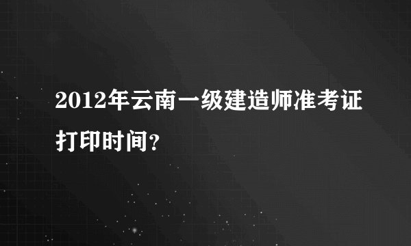 2012年云南一级建造师准考证打印时间？