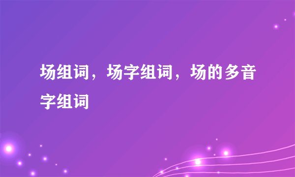 场组词，场字组词，场的多音字组词